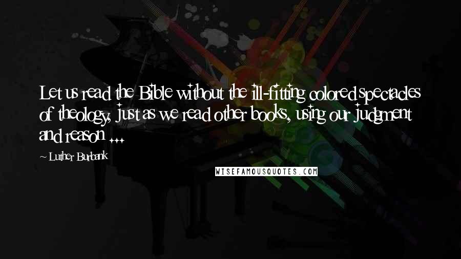 Luther Burbank Quotes: Let us read the Bible without the ill-fitting colored spectacles of theology, just as we read other books, using our judgment and reason ...