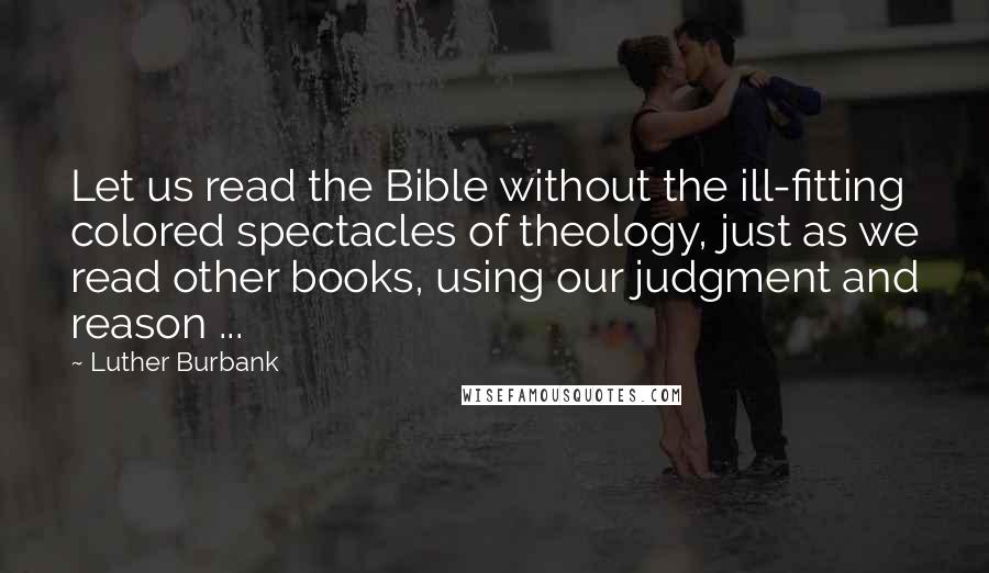 Luther Burbank Quotes: Let us read the Bible without the ill-fitting colored spectacles of theology, just as we read other books, using our judgment and reason ...