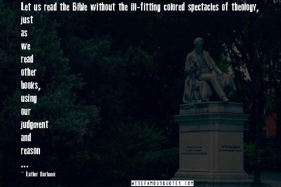 Luther Burbank Quotes: Let us read the Bible without the ill-fitting colored spectacles of theology, just as we read other books, using our judgment and reason ...
