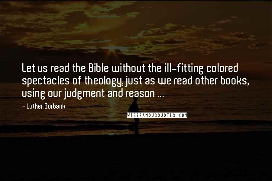 Luther Burbank Quotes: Let us read the Bible without the ill-fitting colored spectacles of theology, just as we read other books, using our judgment and reason ...