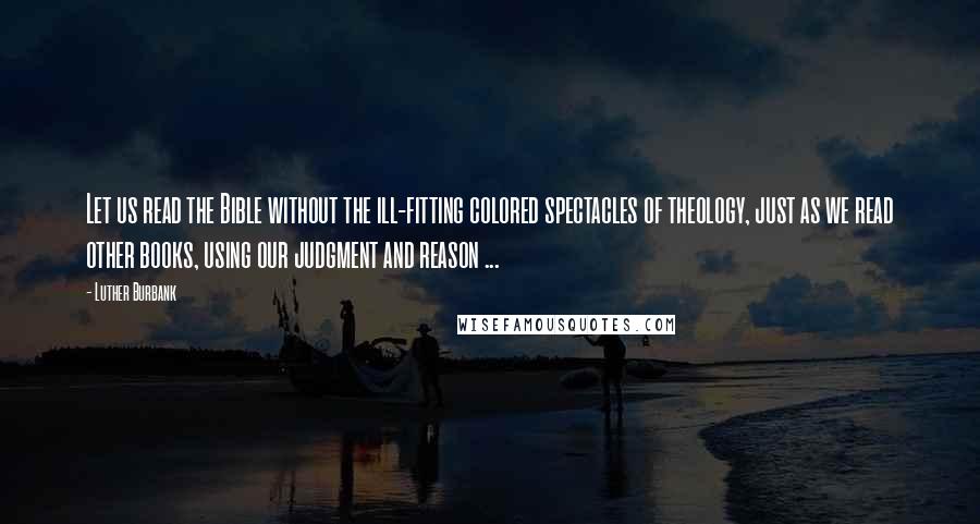 Luther Burbank Quotes: Let us read the Bible without the ill-fitting colored spectacles of theology, just as we read other books, using our judgment and reason ...
