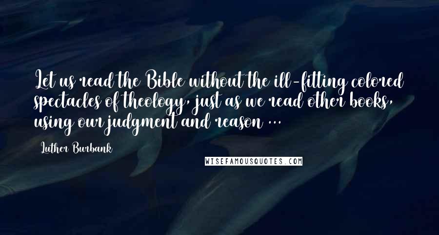 Luther Burbank Quotes: Let us read the Bible without the ill-fitting colored spectacles of theology, just as we read other books, using our judgment and reason ...