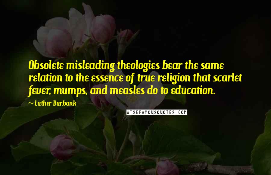 Luther Burbank Quotes: Obsolete misleading theologies bear the same relation to the essence of true religion that scarlet fever, mumps, and measles do to education.