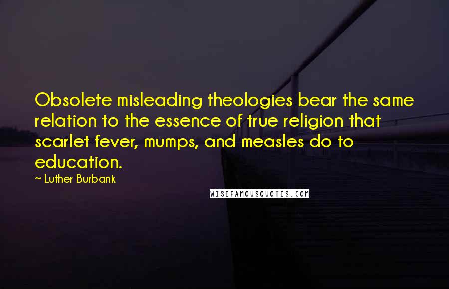 Luther Burbank Quotes: Obsolete misleading theologies bear the same relation to the essence of true religion that scarlet fever, mumps, and measles do to education.
