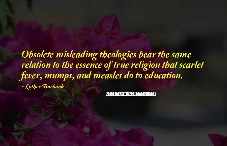 Luther Burbank Quotes: Obsolete misleading theologies bear the same relation to the essence of true religion that scarlet fever, mumps, and measles do to education.