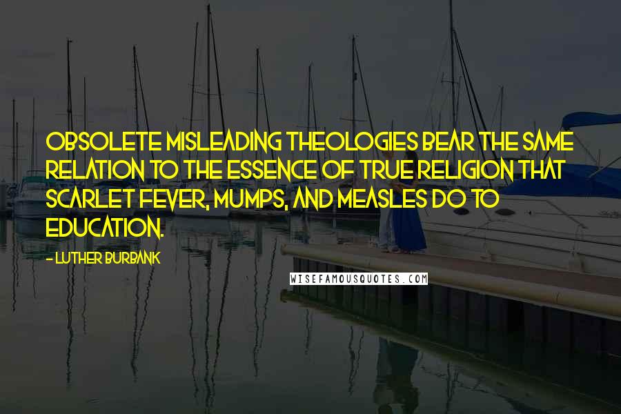 Luther Burbank Quotes: Obsolete misleading theologies bear the same relation to the essence of true religion that scarlet fever, mumps, and measles do to education.