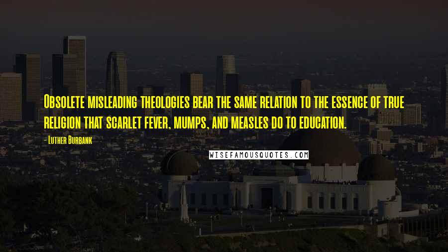 Luther Burbank Quotes: Obsolete misleading theologies bear the same relation to the essence of true religion that scarlet fever, mumps, and measles do to education.