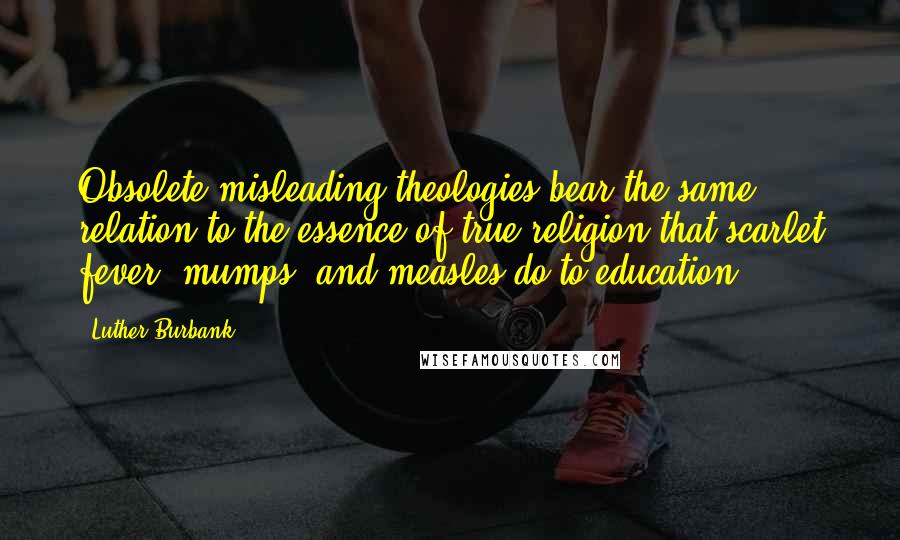 Luther Burbank Quotes: Obsolete misleading theologies bear the same relation to the essence of true religion that scarlet fever, mumps, and measles do to education.