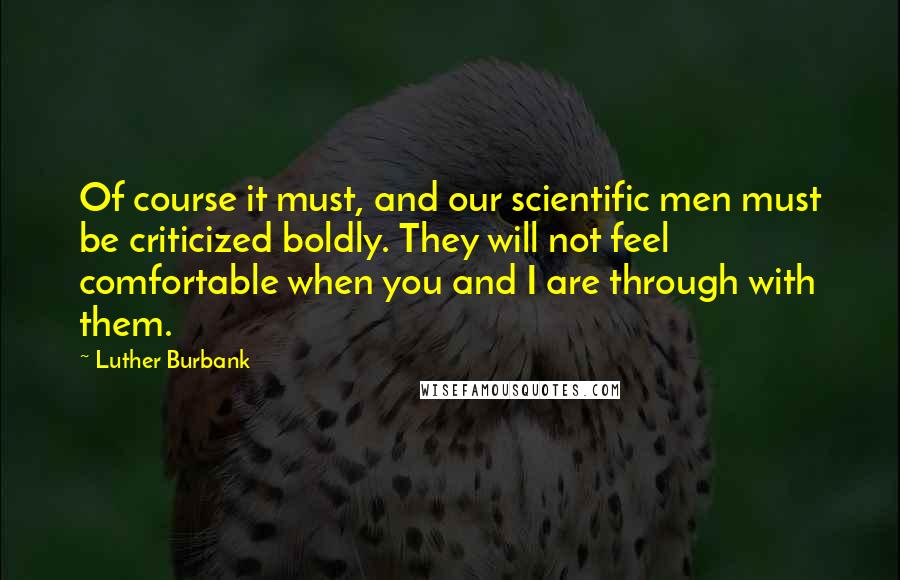 Luther Burbank Quotes: Of course it must, and our scientific men must be criticized boldly. They will not feel comfortable when you and I are through with them.