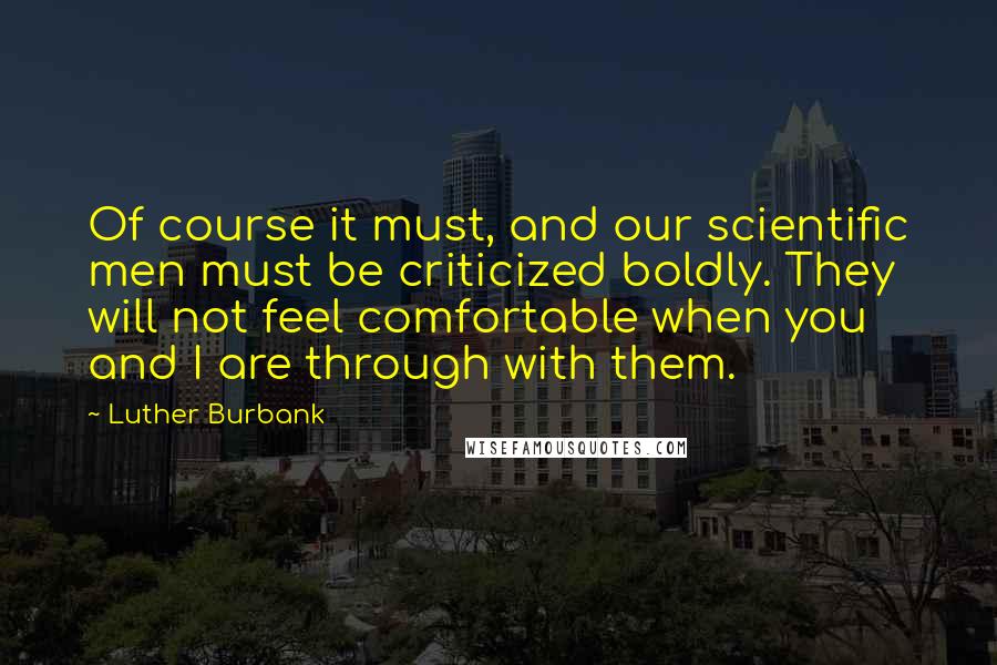 Luther Burbank Quotes: Of course it must, and our scientific men must be criticized boldly. They will not feel comfortable when you and I are through with them.
