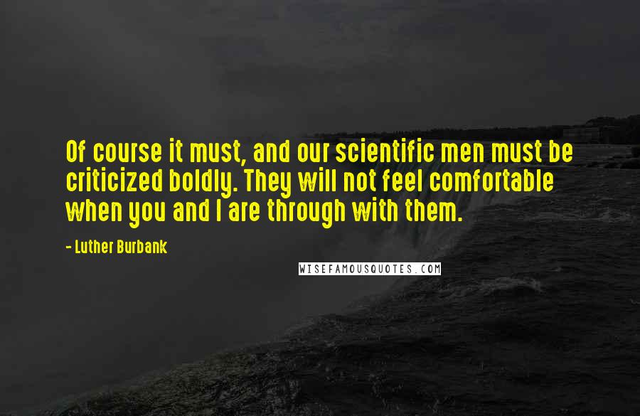 Luther Burbank Quotes: Of course it must, and our scientific men must be criticized boldly. They will not feel comfortable when you and I are through with them.