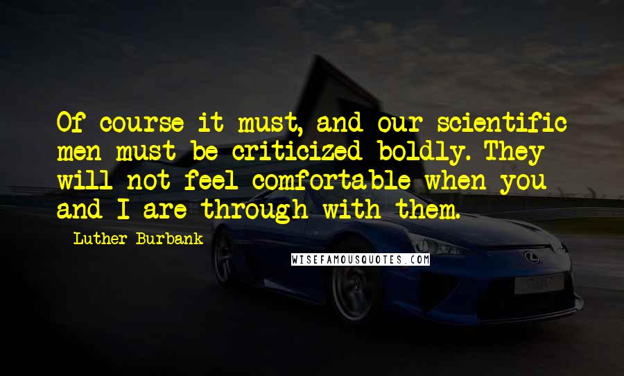 Luther Burbank Quotes: Of course it must, and our scientific men must be criticized boldly. They will not feel comfortable when you and I are through with them.