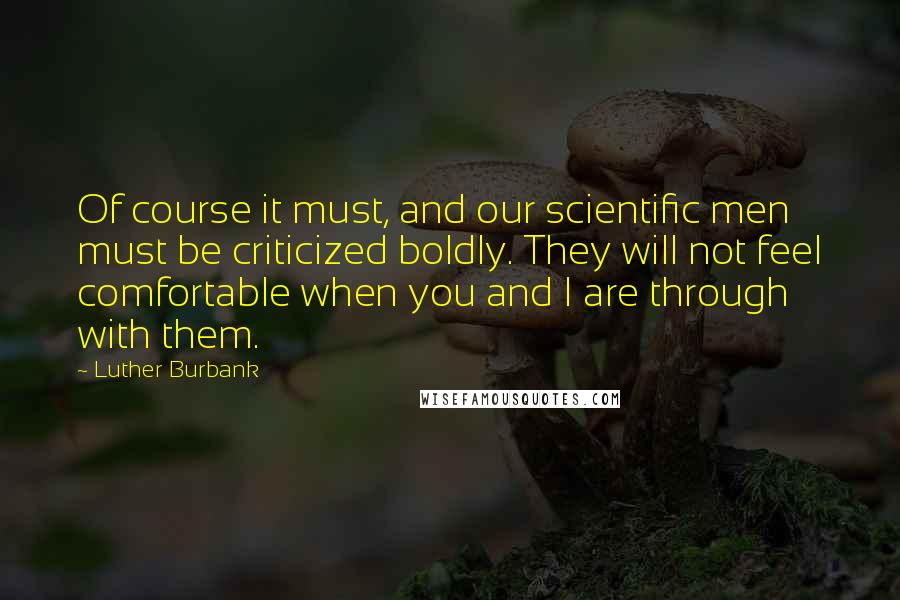 Luther Burbank Quotes: Of course it must, and our scientific men must be criticized boldly. They will not feel comfortable when you and I are through with them.