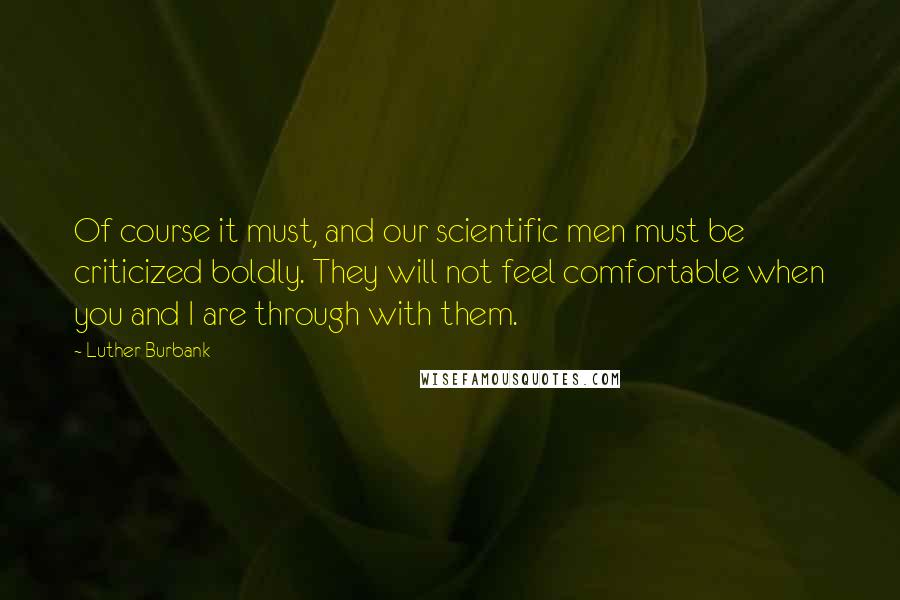 Luther Burbank Quotes: Of course it must, and our scientific men must be criticized boldly. They will not feel comfortable when you and I are through with them.