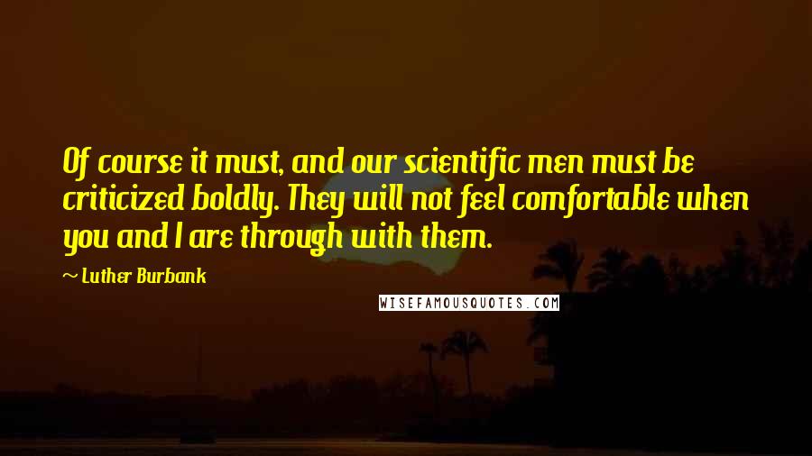 Luther Burbank Quotes: Of course it must, and our scientific men must be criticized boldly. They will not feel comfortable when you and I are through with them.