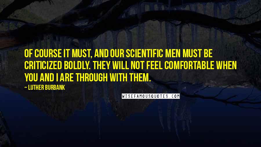 Luther Burbank Quotes: Of course it must, and our scientific men must be criticized boldly. They will not feel comfortable when you and I are through with them.