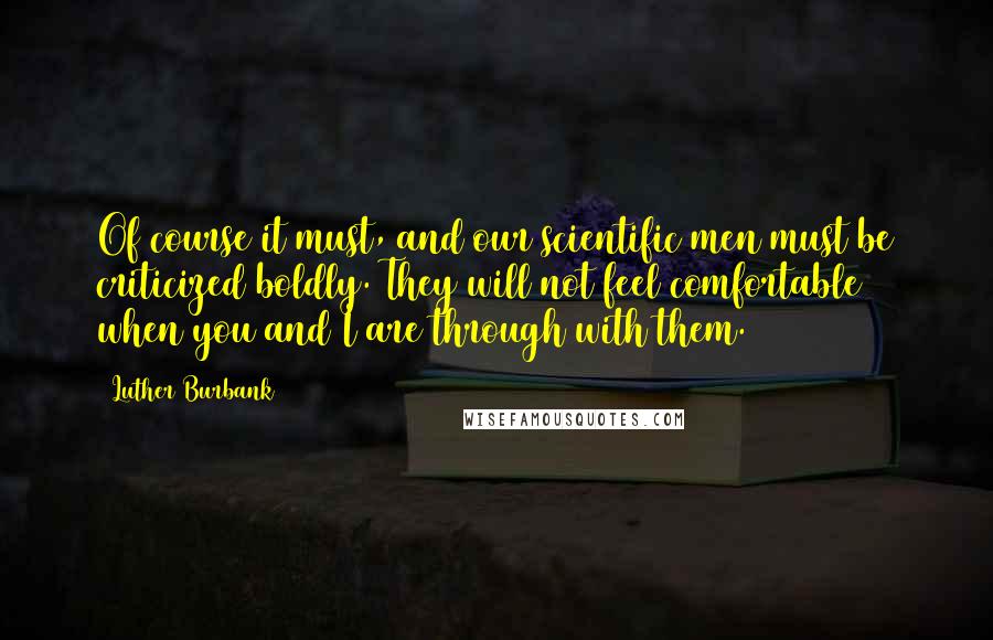 Luther Burbank Quotes: Of course it must, and our scientific men must be criticized boldly. They will not feel comfortable when you and I are through with them.