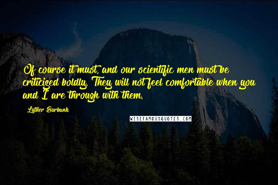 Luther Burbank Quotes: Of course it must, and our scientific men must be criticized boldly. They will not feel comfortable when you and I are through with them.