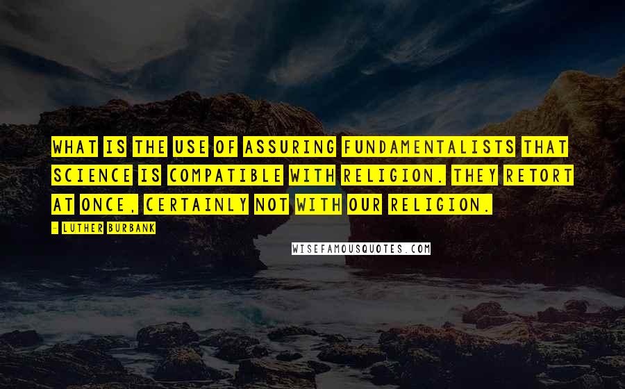 Luther Burbank Quotes: What is the use of assuring Fundamentalists that science is compatible with religion. They retort at once, Certainly not with our religion.