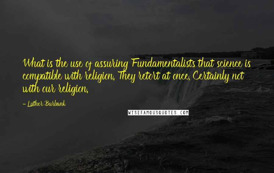 Luther Burbank Quotes: What is the use of assuring Fundamentalists that science is compatible with religion. They retort at once, Certainly not with our religion.