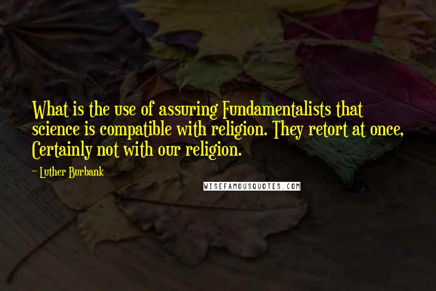 Luther Burbank Quotes: What is the use of assuring Fundamentalists that science is compatible with religion. They retort at once, Certainly not with our religion.