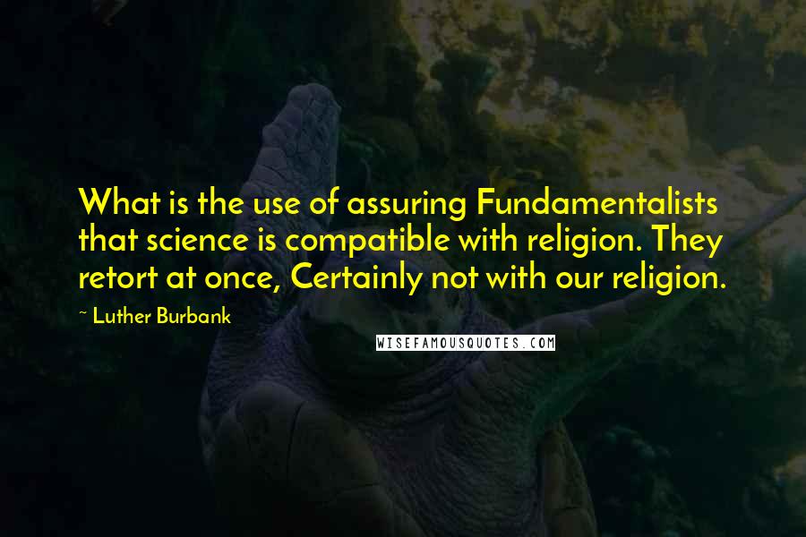 Luther Burbank Quotes: What is the use of assuring Fundamentalists that science is compatible with religion. They retort at once, Certainly not with our religion.