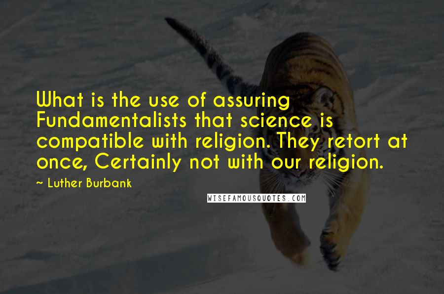 Luther Burbank Quotes: What is the use of assuring Fundamentalists that science is compatible with religion. They retort at once, Certainly not with our religion.
