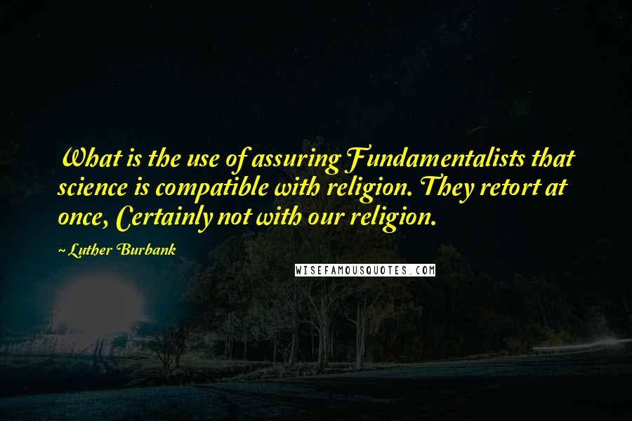 Luther Burbank Quotes: What is the use of assuring Fundamentalists that science is compatible with religion. They retort at once, Certainly not with our religion.