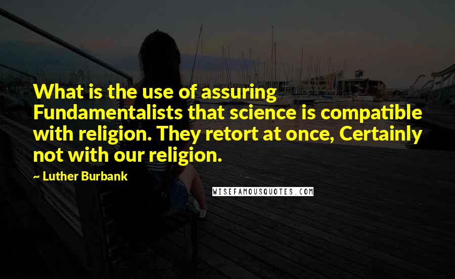 Luther Burbank Quotes: What is the use of assuring Fundamentalists that science is compatible with religion. They retort at once, Certainly not with our religion.