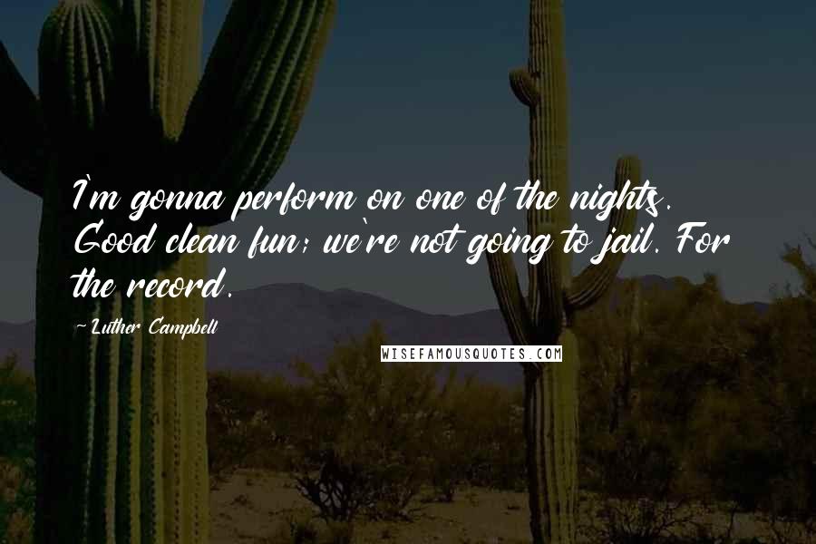 Luther Campbell Quotes: I'm gonna perform on one of the nights. Good clean fun; we're not going to jail. For the record.