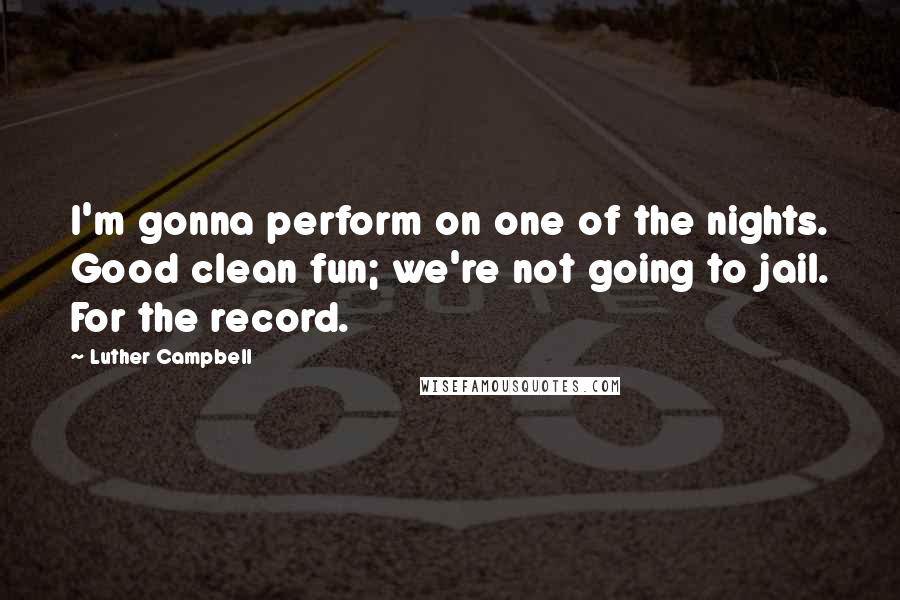 Luther Campbell Quotes: I'm gonna perform on one of the nights. Good clean fun; we're not going to jail. For the record.
