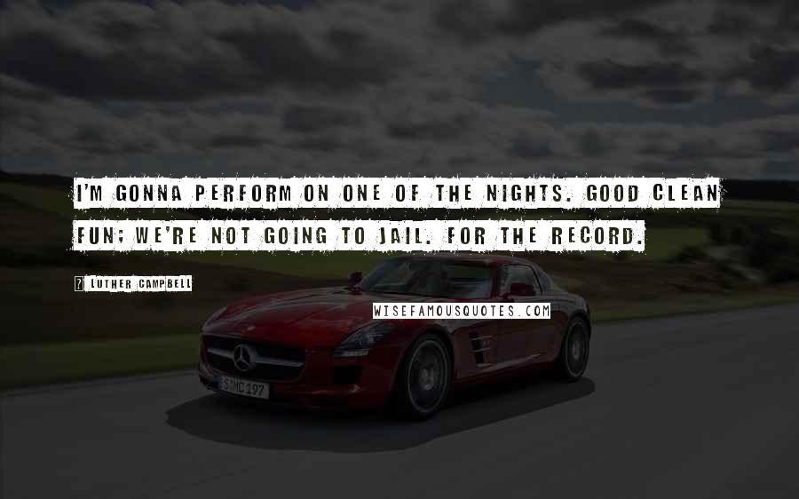 Luther Campbell Quotes: I'm gonna perform on one of the nights. Good clean fun; we're not going to jail. For the record.