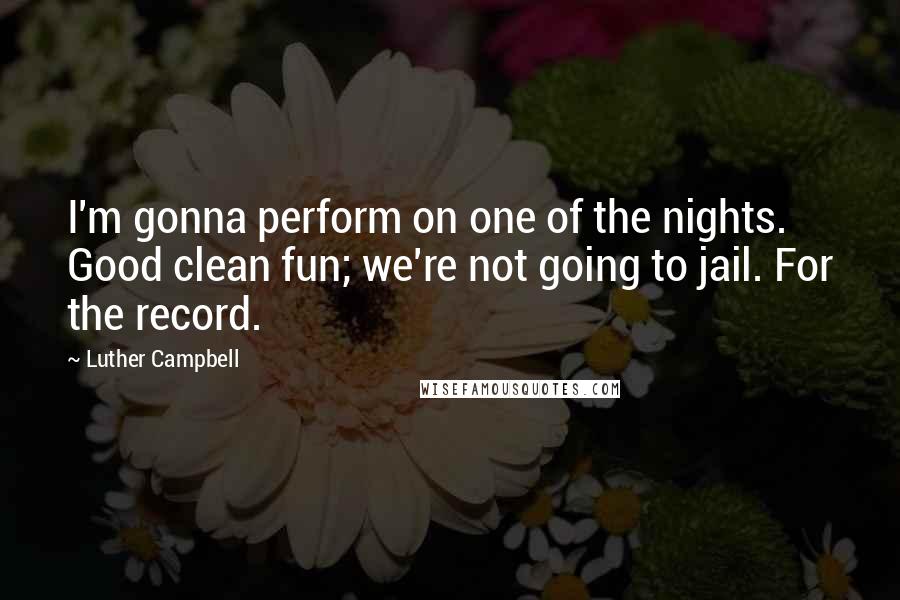 Luther Campbell Quotes: I'm gonna perform on one of the nights. Good clean fun; we're not going to jail. For the record.
