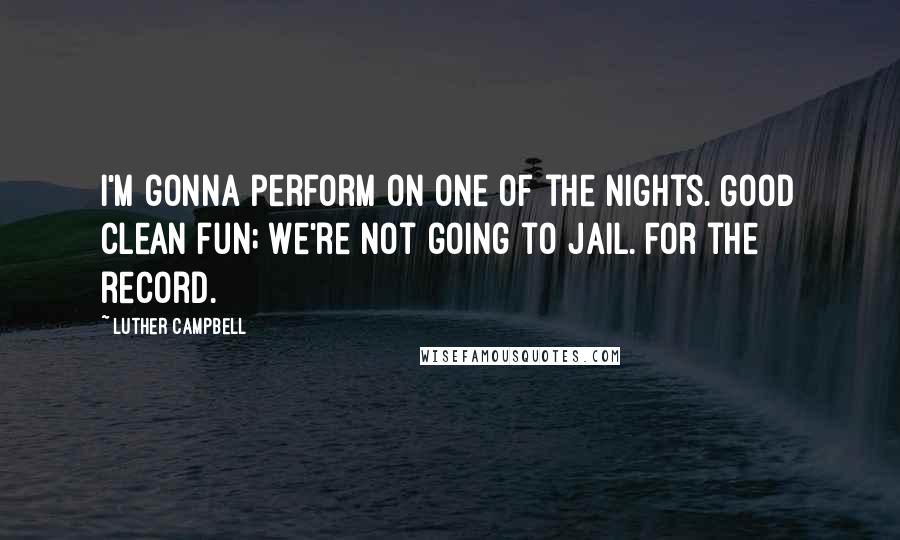 Luther Campbell Quotes: I'm gonna perform on one of the nights. Good clean fun; we're not going to jail. For the record.