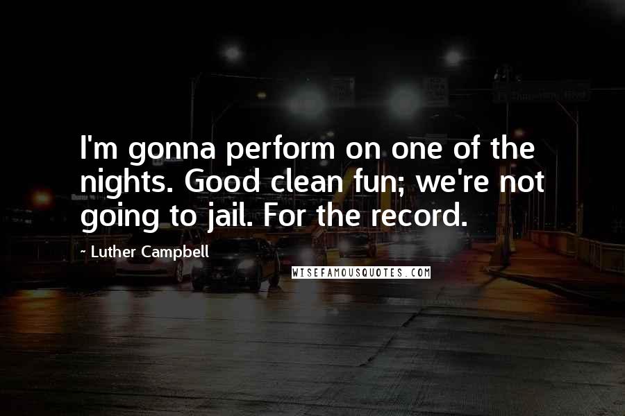 Luther Campbell Quotes: I'm gonna perform on one of the nights. Good clean fun; we're not going to jail. For the record.