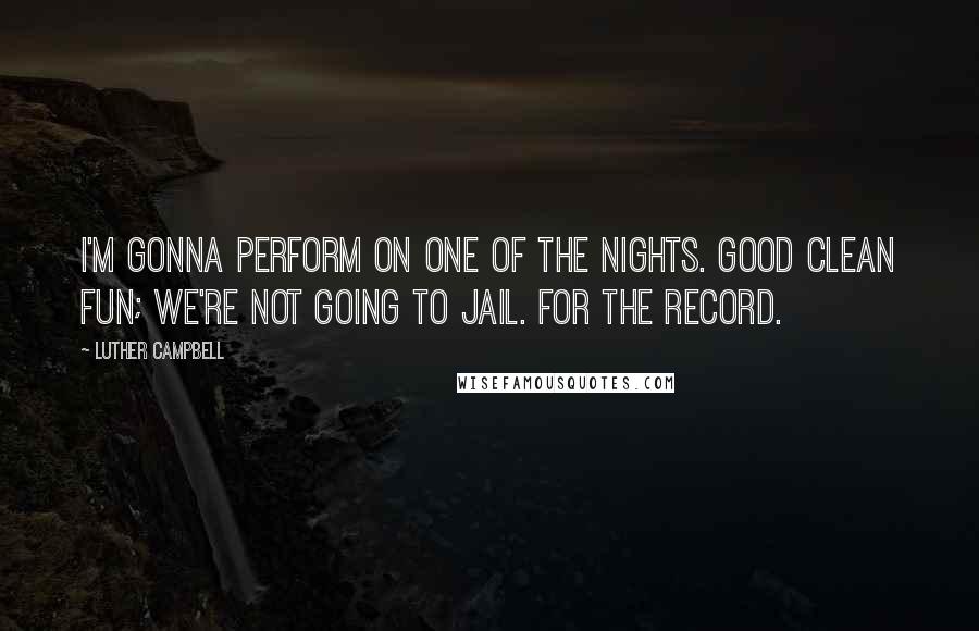 Luther Campbell Quotes: I'm gonna perform on one of the nights. Good clean fun; we're not going to jail. For the record.