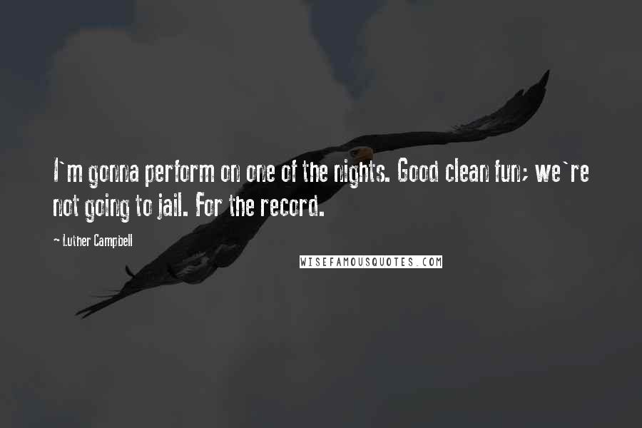 Luther Campbell Quotes: I'm gonna perform on one of the nights. Good clean fun; we're not going to jail. For the record.