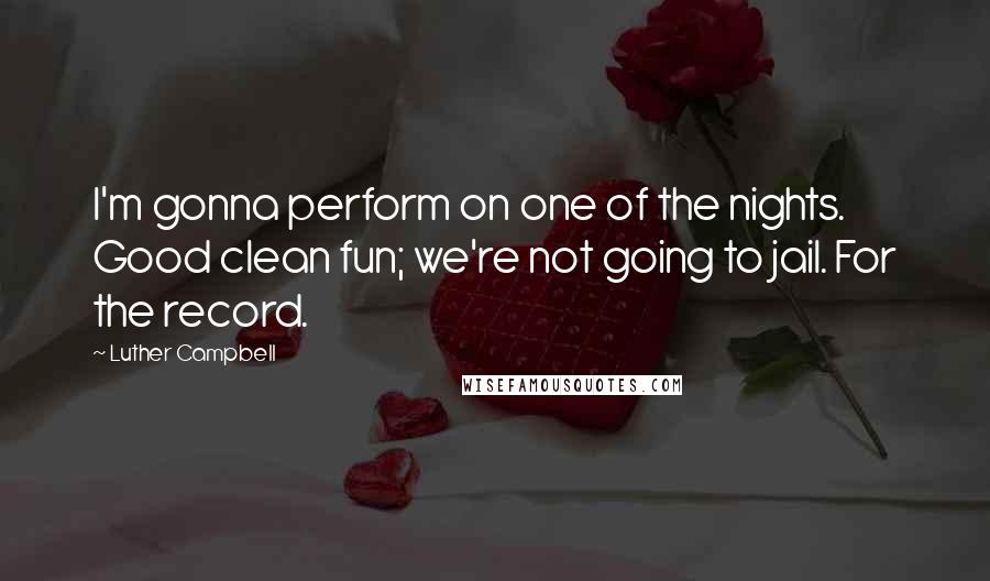 Luther Campbell Quotes: I'm gonna perform on one of the nights. Good clean fun; we're not going to jail. For the record.