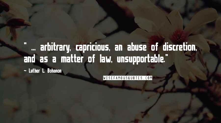 Luther L. Bohanon Quotes: " ... arbitrary, capricious, an abuse of discretion, and as a matter of law, unsupportable."