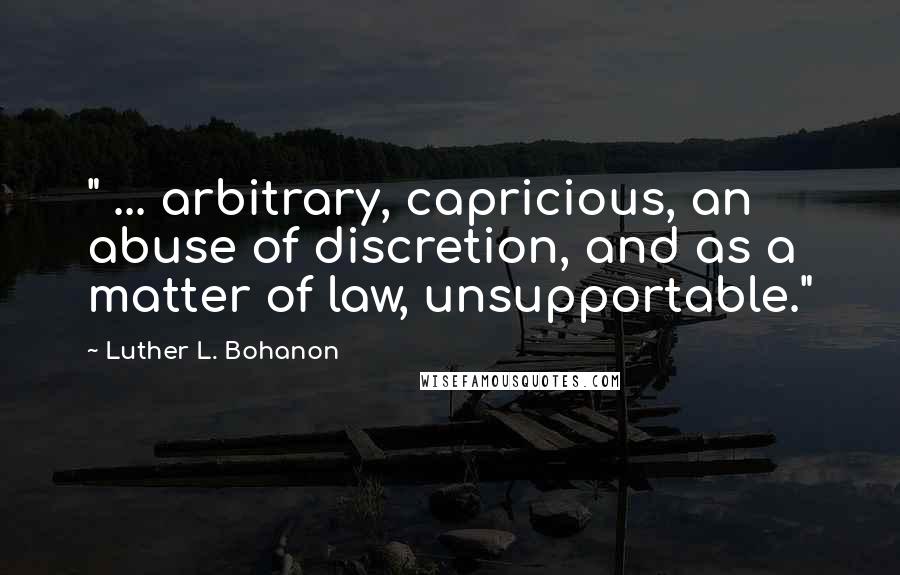 Luther L. Bohanon Quotes: " ... arbitrary, capricious, an abuse of discretion, and as a matter of law, unsupportable."