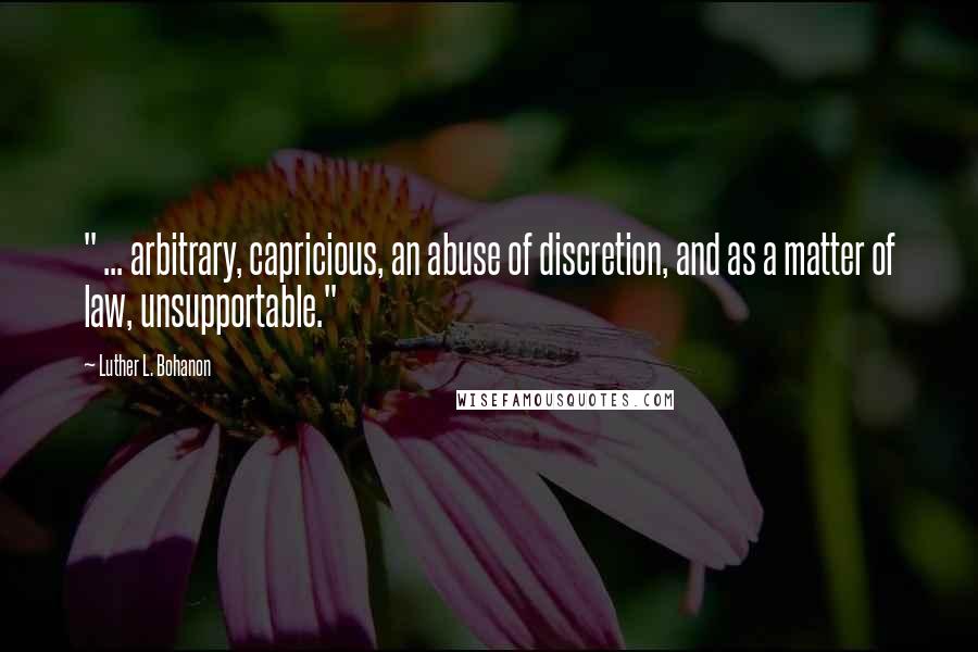 Luther L. Bohanon Quotes: " ... arbitrary, capricious, an abuse of discretion, and as a matter of law, unsupportable."