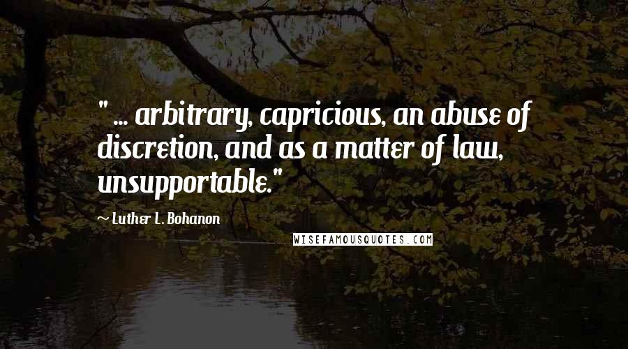 Luther L. Bohanon Quotes: " ... arbitrary, capricious, an abuse of discretion, and as a matter of law, unsupportable."