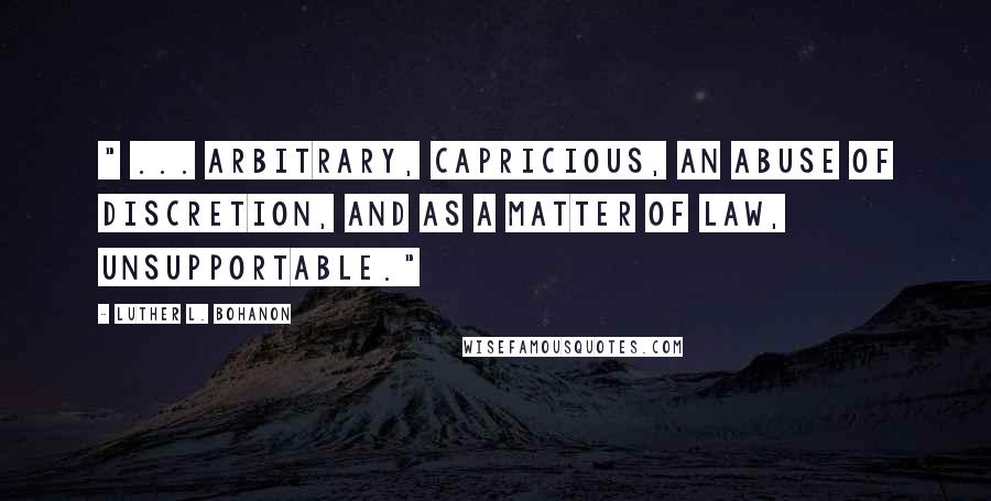 Luther L. Bohanon Quotes: " ... arbitrary, capricious, an abuse of discretion, and as a matter of law, unsupportable."