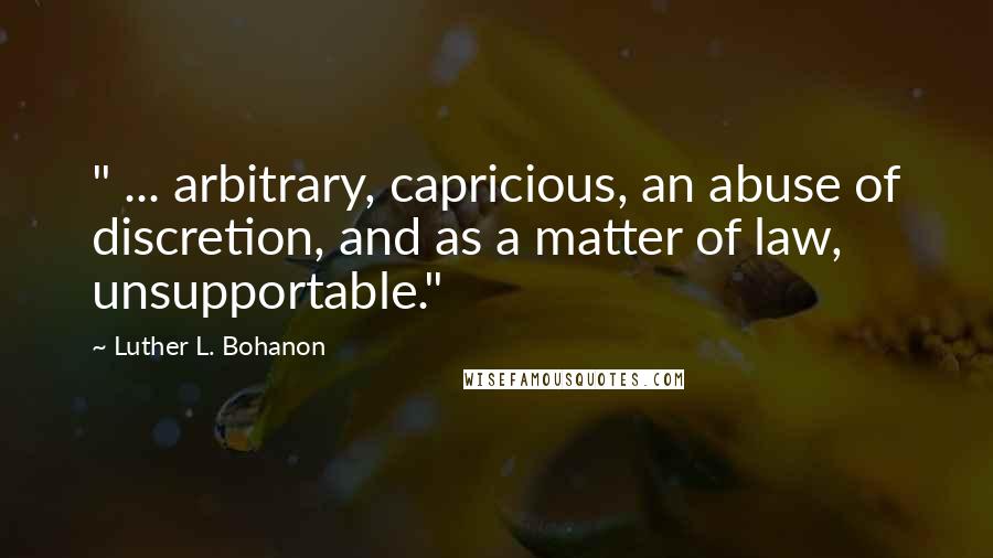 Luther L. Bohanon Quotes: " ... arbitrary, capricious, an abuse of discretion, and as a matter of law, unsupportable."