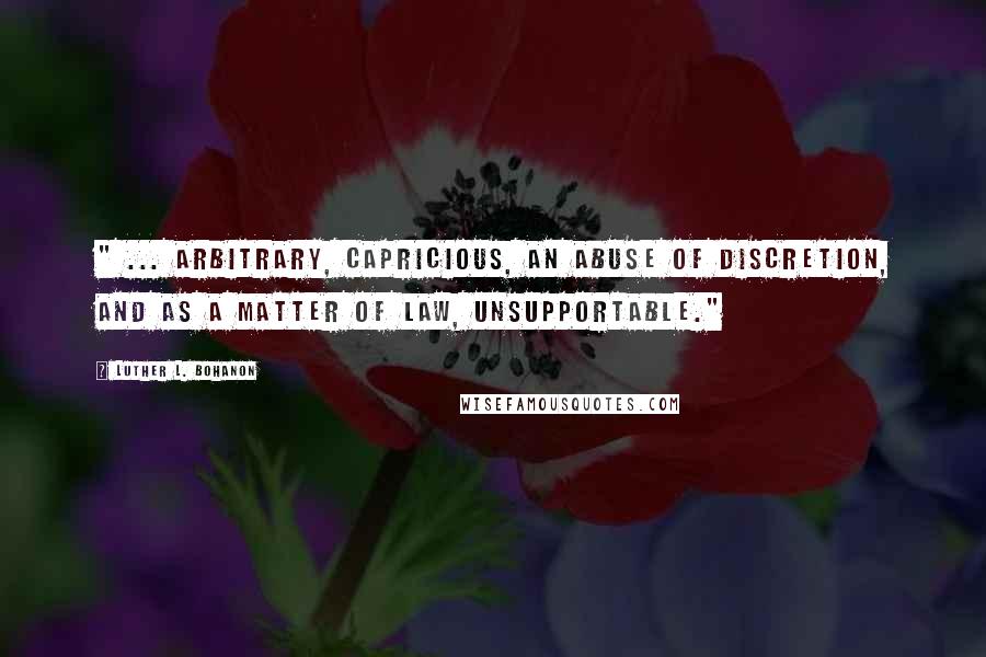 Luther L. Bohanon Quotes: " ... arbitrary, capricious, an abuse of discretion, and as a matter of law, unsupportable."