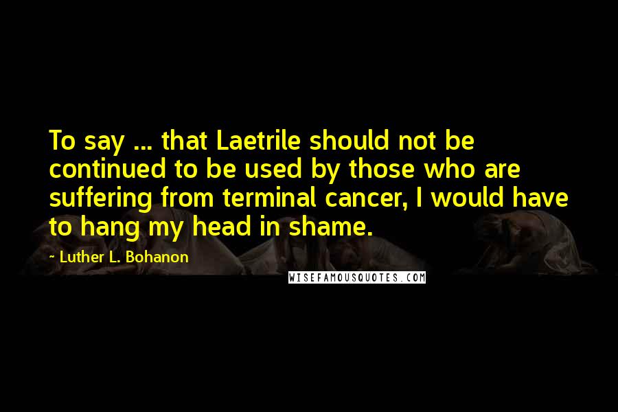 Luther L. Bohanon Quotes: To say ... that Laetrile should not be continued to be used by those who are suffering from terminal cancer, I would have to hang my head in shame.