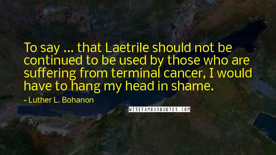 Luther L. Bohanon Quotes: To say ... that Laetrile should not be continued to be used by those who are suffering from terminal cancer, I would have to hang my head in shame.