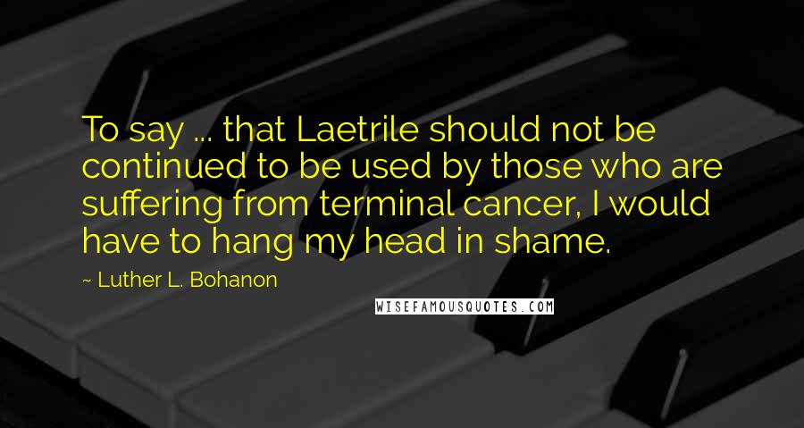 Luther L. Bohanon Quotes: To say ... that Laetrile should not be continued to be used by those who are suffering from terminal cancer, I would have to hang my head in shame.