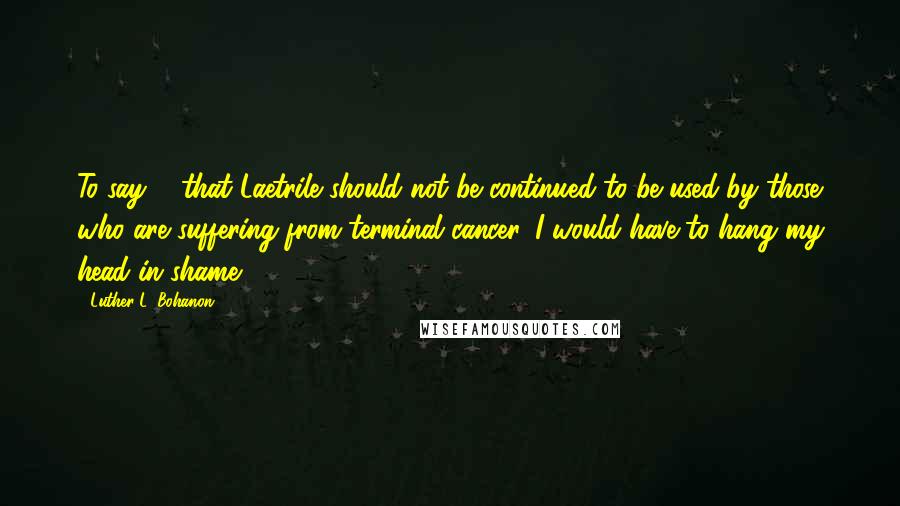 Luther L. Bohanon Quotes: To say ... that Laetrile should not be continued to be used by those who are suffering from terminal cancer, I would have to hang my head in shame.