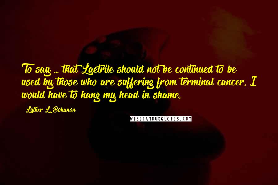 Luther L. Bohanon Quotes: To say ... that Laetrile should not be continued to be used by those who are suffering from terminal cancer, I would have to hang my head in shame.